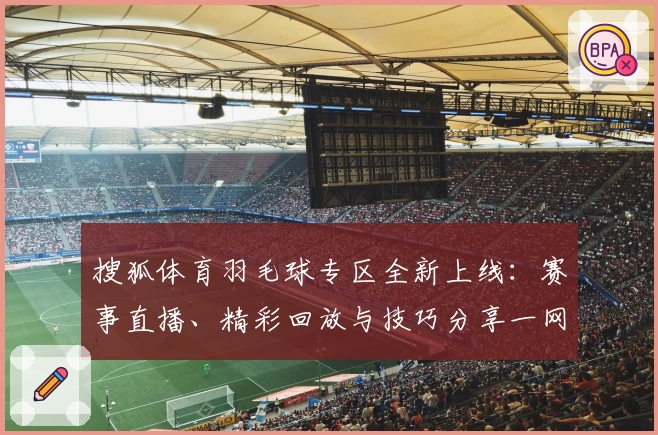 搜狐体育羽毛球专区全新上线：赛事直播、精彩回放与技巧分享一网打尽！