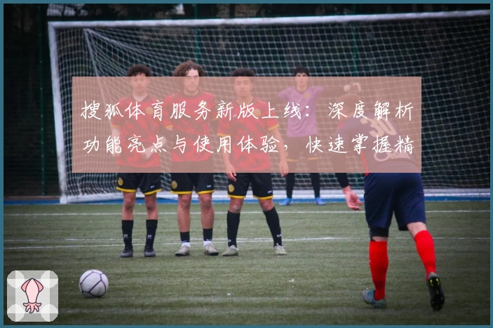 搜狐体育服务新版上线：深度解析功能亮点与使用体验，快速掌握精彩赛事资讯