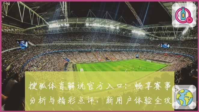 搜狐体育解说官方入口：畅享赛事分析与精彩点评，新用户体验全攻略