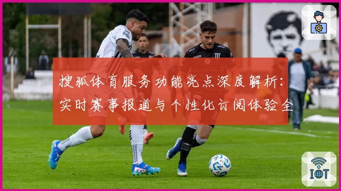 搜狐体育服务功能亮点深度解析：实时赛事报道与个性化订阅体验全揭秘