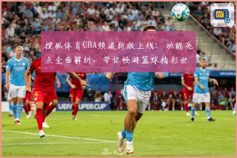 搜狐体育CBA频道新版上线：功能亮点全面解析，带你畅游篮球精彩世界
