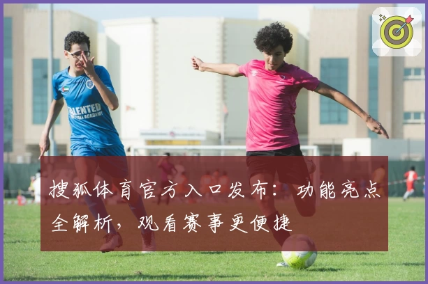 搜狐体育官方入口发布：功能亮点全解析，观看赛事更便捷