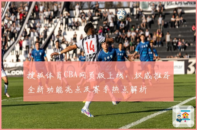 搜狐体育CBA网页版上线，权威推荐全新功能亮点及赛季热点解析