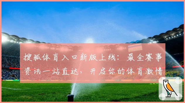 搜狐体育入口新版上线：最全赛事资讯一站直达，开启你的体育激情之旅
