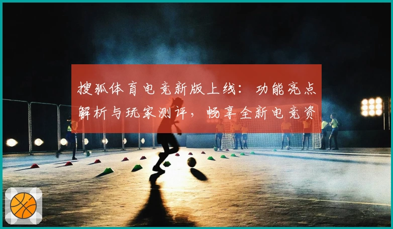 搜狐体育电竞新版上线：功能亮点解析与玩家测评，畅享全新电竞资讯体验