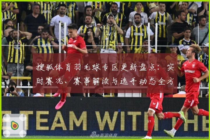搜狐体育羽毛球专区更新盘点：实时赛况、赛事解读与选手动态全方位覆盖