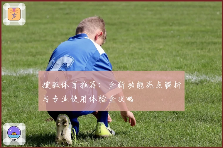 搜狐体育推荐：全新功能亮点解析与专业使用体验全攻略