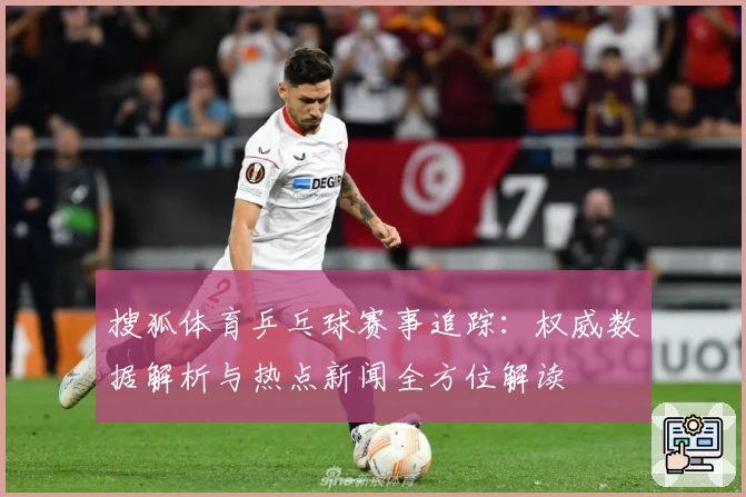 搜狐体育乒乓球赛事追踪：权威数据解析与热点新闻全方位解读