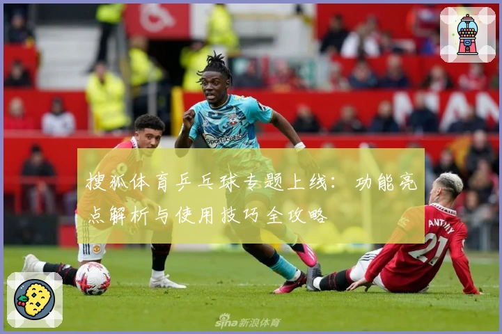 搜狐体育乒乓球专题上线：功能亮点解析与使用技巧全攻略