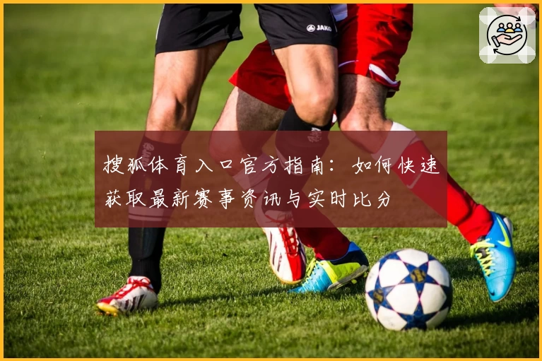 搜狐体育入口官方指南:如何快速获取最新赛事资讯与实时比分