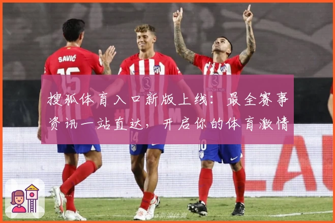 搜狐体育入口新版上线：最全赛事资讯一站直达，开启你的体育激情之旅
