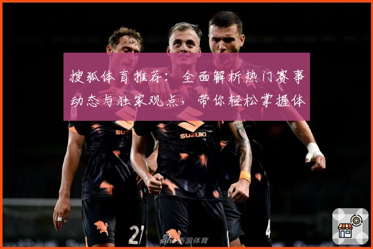 搜狐体育推荐：全面解析热门赛事动态与独家观点，带你轻松掌握体育世界的最新风向
