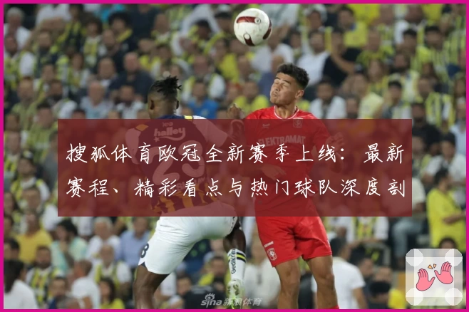 搜狐体育欧冠全新赛季上线：最新赛程、精彩看点与热门球队深度剖析