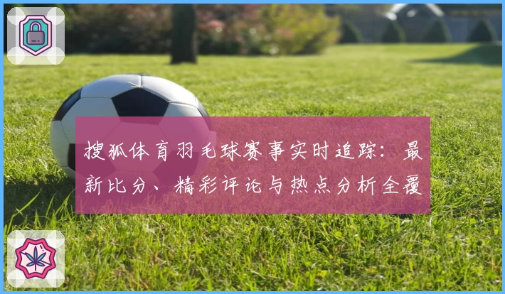 搜狐体育羽毛球赛事实时追踪：最新比分、精彩评论与热点分析全覆盖