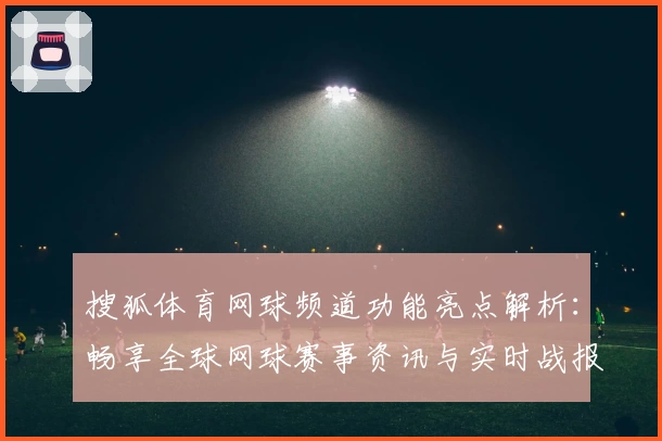 搜狐体育网球频道功能亮点解析：畅享全球网球赛事资讯与实时战报体验