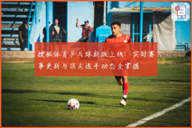 搜狐体育乒乓球新版上线：实时赛事更新与顶尖选手动态全掌握