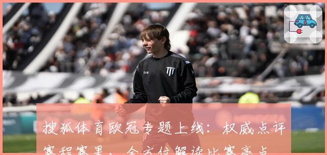 搜狐体育欧冠专题上线:权威点评赛程赛果,全方位解读比赛亮点