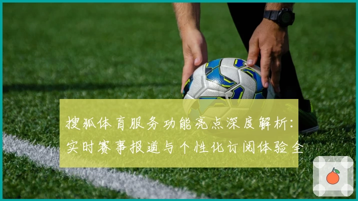 搜狐体育服务功能亮点深度解析:实时赛事报道与个性化订阅体验全揭秘