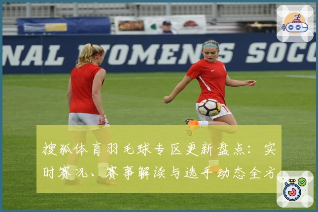 搜狐体育羽毛球专区更新盘点:实时赛况、赛事解读与选手动态全方位覆盖