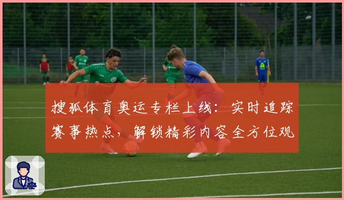 搜狐体育奥运专栏上线：实时追踪赛事热点，解锁精彩内容全方位观看体验